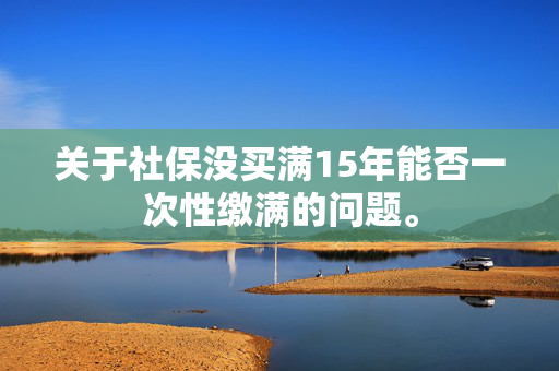 关于社保没买满15年能否一次性缴满的问题。