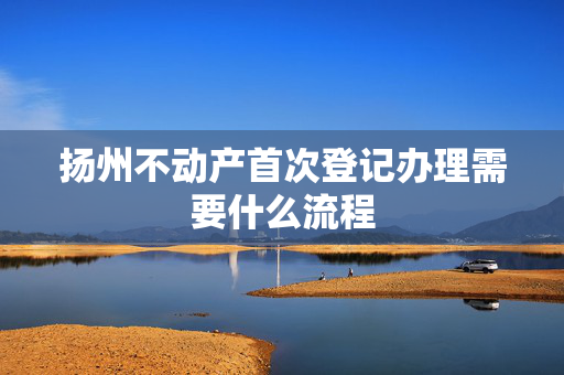 扬州不动产首次登记办理需要什么流程