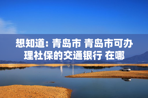 想知道: 青岛市 青岛市可办理社保的交通银行 在哪