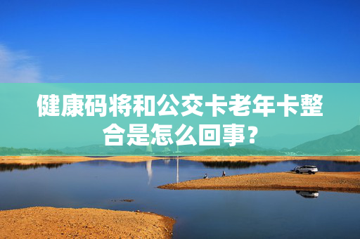 健康码将和公交卡老年卡整合是怎么回事？
