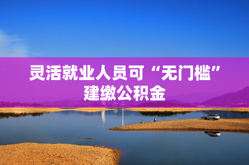 灵活就业人员可“无门槛”建缴公积金