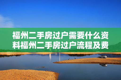 福州二手房过户需要什么资料福州二手房过户流程及费用福州二手房过户后多久拿房产证