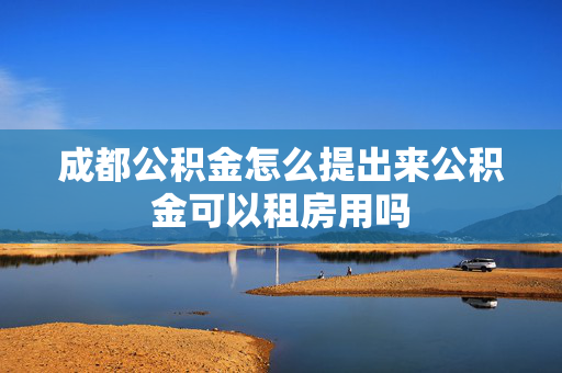 成都公积金怎么提出来公积金可以租房用吗
