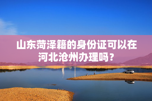 山东菏泽籍的身份证可以在河北沧州办理吗？
