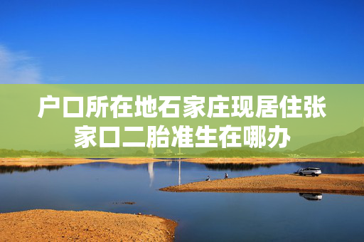 户口所在地石家庄现居住张家口二胎准生在哪办