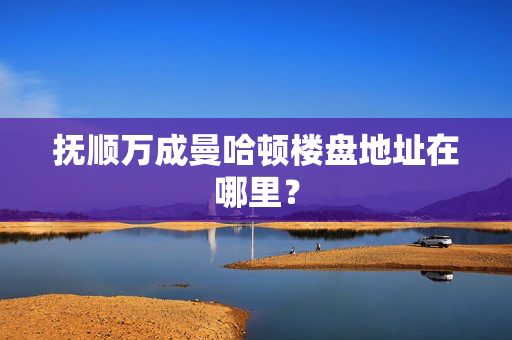 抚顺万成曼哈顿楼盘地址在哪里？