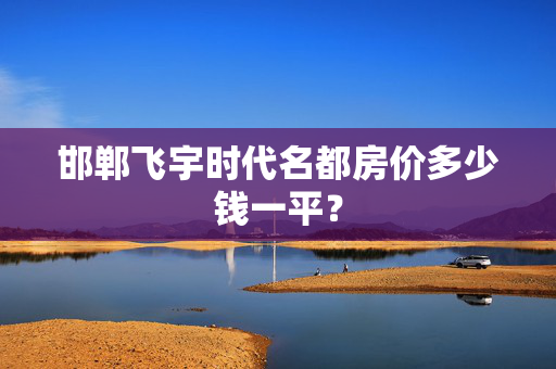 邯郸飞宇时代名都房价多少钱一平？