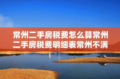 常州二手房税费怎么算常州二手房税费明细表常州不满二年二手房的税费