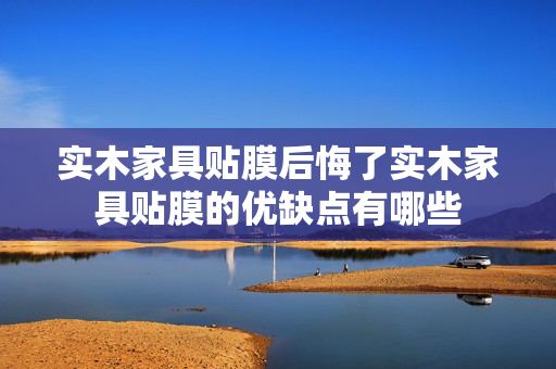 实木家具贴膜后悔了实木家具贴膜的优缺点有哪些