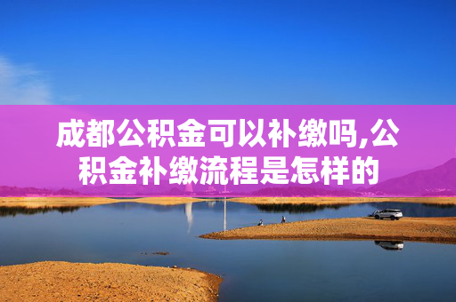 成都公积金可以补缴吗,公积金补缴流程是怎样的