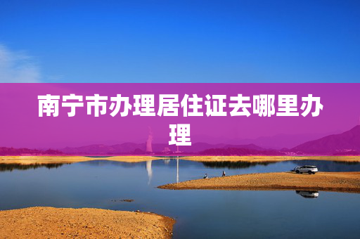 南宁市办理居住证去哪里办理