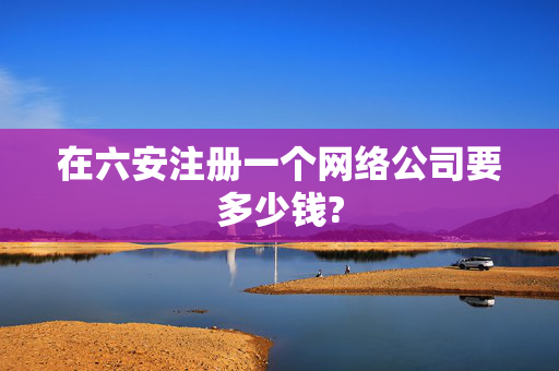 在六安注册一个网络公司要多少钱?