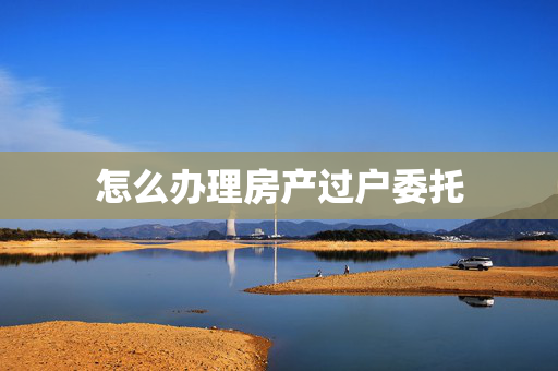 怎么办理房产过户委托