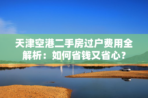 天津空港二手房过户费用全解析：如何省钱又省心？