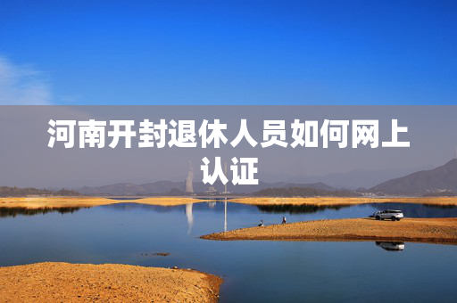 河南开封退休人员如何网上认证