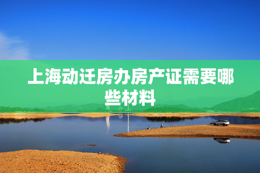 上海动迁房办房产证需要哪些材料