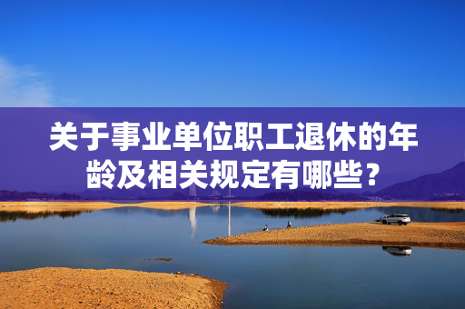 关于事业单位职工退休的年龄及相关规定有哪些？
