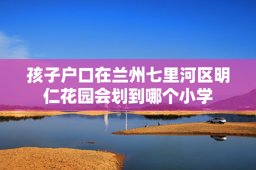 孩子户口在兰州七里河区明仁花园会划到哪个小学