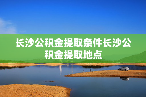 长沙公积金提取条件长沙公积金提取地点