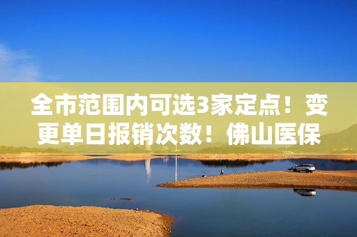 全市范围内可选3家定点！变更单日报销次数！佛山医保新政答疑→