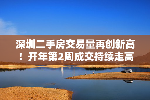 深圳二手房交易量再创新高！开年第2周成交持续走高