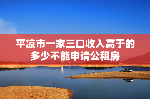 平凉市一家三口收入高于的多少不能申请公租房