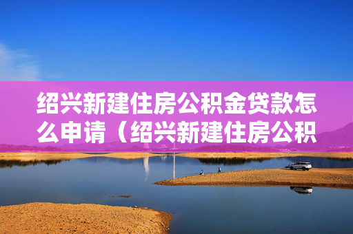 绍兴新建住房公积金贷款怎么申请（绍兴新建住房公积金贷款怎么申请的）