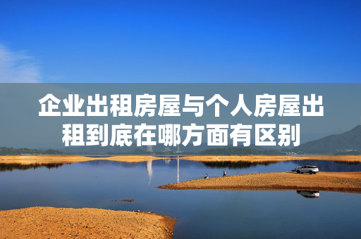 企业出租房屋与个人房屋出租到底在哪方面有区别