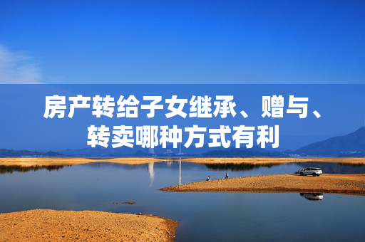 房产转给子女继承、赠与、转卖哪种方式有利