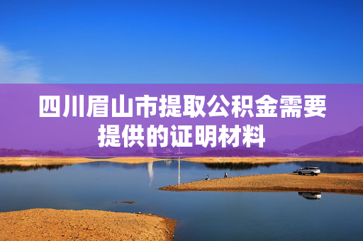 四川眉山市提取公积金需要提供的证明材料