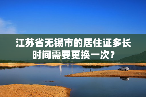 江苏省无锡市的居住证多长时间需要更换一次？