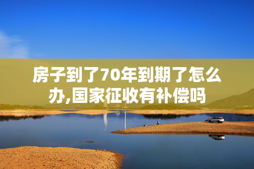 房子到了70年到期了怎么办,国家征收有补偿吗