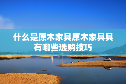 什么是原木家具原木家具具有哪些选购技巧