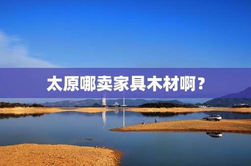 太原哪卖家具木材啊？