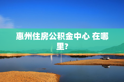 惠州住房公积金中心 在哪里?