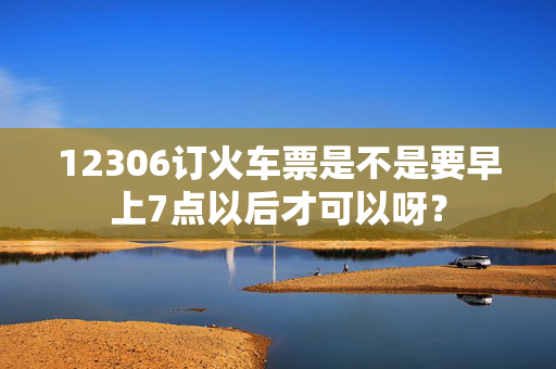 12306订火车票是不是要早上7点以后才可以呀？