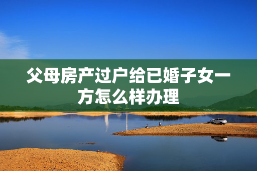 父母房产过户给已婚子女一方怎么样办理