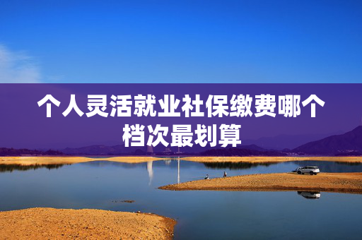 个人灵活就业社保缴费哪个档次最划算