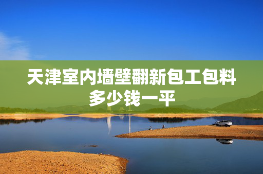 天津室内墙壁翻新包工包料多少钱一平