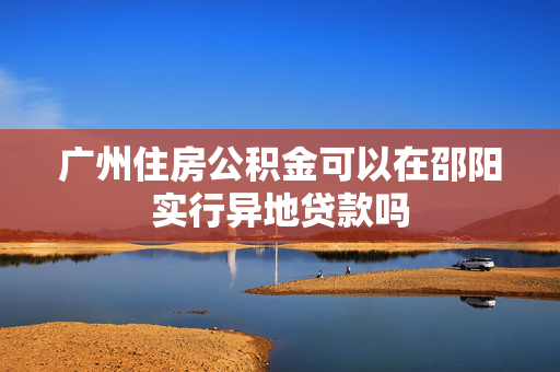 广州住房公积金可以在邵阳实行异地贷款吗