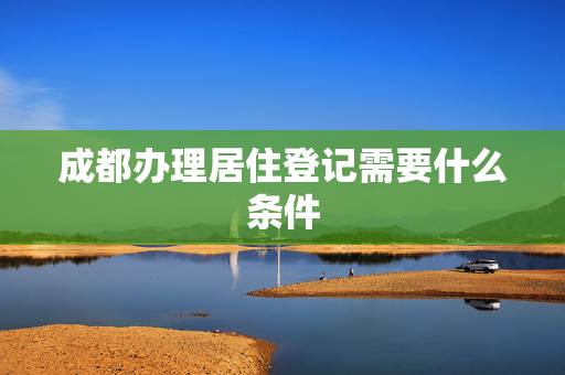 成都办理居住登记需要什么条件