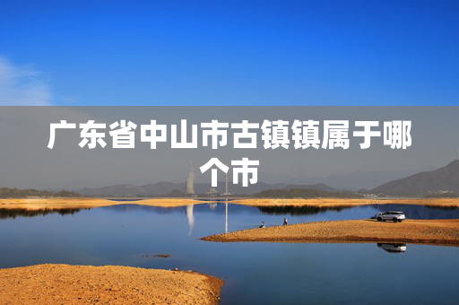 广东省中山市古镇镇属于哪个市