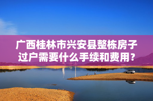 广西桂林市兴安县整栋房子过户需要什么手续和费用？