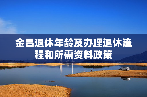 金昌退休年龄及办理退休流程和所需资料政策