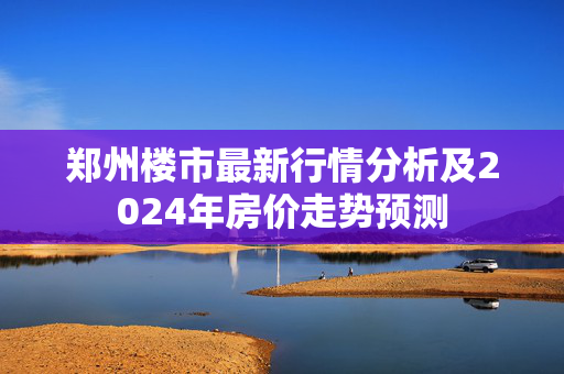 郑州楼市最新行情分析及2024年房价走势预测