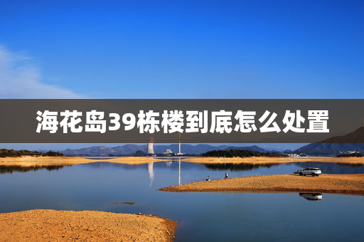 海花岛39栋楼到底怎么处置
