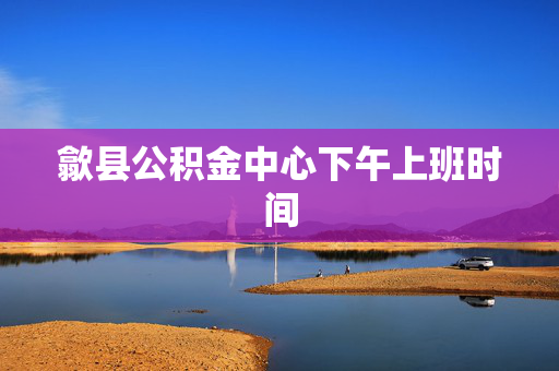 歙县公积金中心下午上班时间
