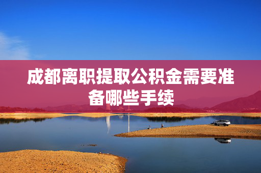 成都离职提取公积金需要准备哪些手续