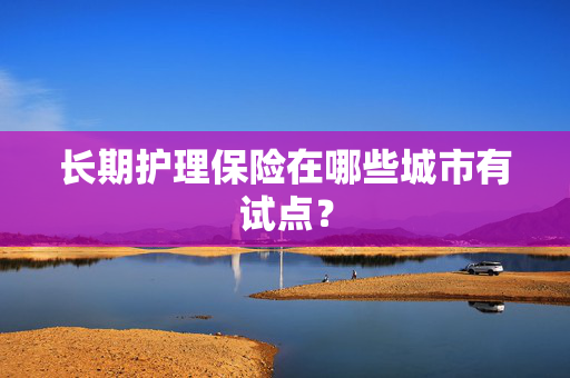 长期护理保险在哪些城市有试点？