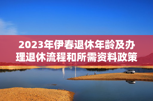 2023年伊春退休年龄及办理退休流程和所需资料政策